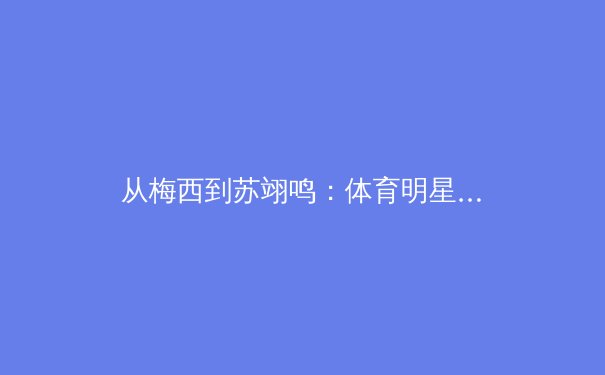 从梅西到苏翊鸣：体育明星商业价值的嬗变与民族品牌崛起 - 2
